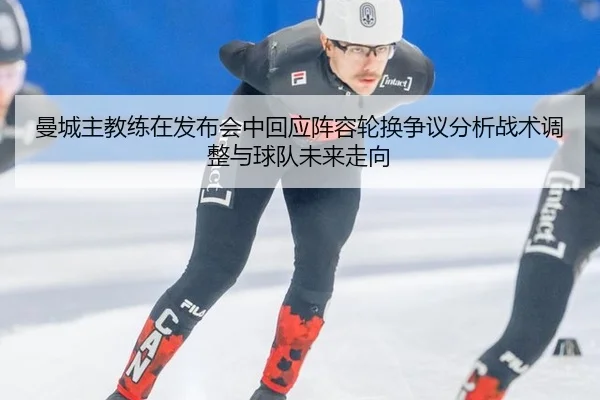曼城主教练在发布会中回应阵容轮换争议分析战术调整与球队未来走向